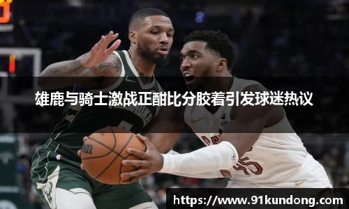 雄鹿与骑士激战正酣比分胶着引发球迷热议